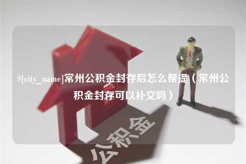 成都常州公积金封存后怎么帮提（常州公积金封存可以补交吗）